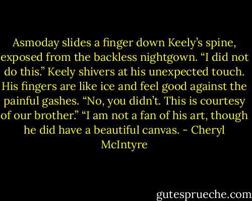 Asmoday slides a finger down Keely’s spine, exposed from the backless nightgown. “I did not do this.”<br />Keely shivers at his unexpected touch. His fingers are like ice and feel good against the painful gashes. “No, you didn’t. This is courtesy of our brother.”<br />“I am not a fan of his art, though he did have a beautiful canvas. - Cheryl McIntyre