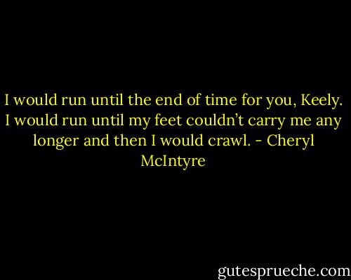 I would run until the end of time for you, Keely. I would run until my feet couldn’t carry me any longer and then I would crawl. - Cheryl McIntyre