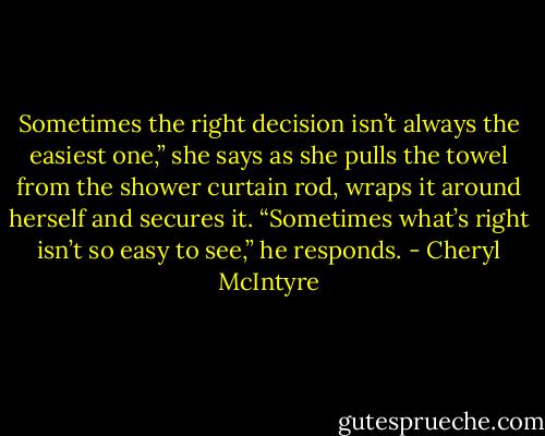 Sometimes the right decision isn’t always the easiest one,” she says as she pulls the towel from the shower curtain rod, wraps it around herself and secures it.<br />“Sometimes what’s right isn’t so easy to see,” he responds. - Cheryl McIntyre
