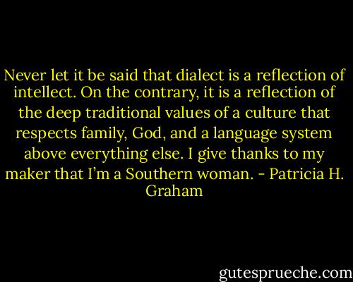 Never let it be said that dialect is a reflection of intellect.<br />On the contrary, it is a reflection of the deep traditional values of a culture that respects family, God, and a<br />language system above everything else. I give thanks to my maker that I’m a Southern woman. - Patricia H. Graham