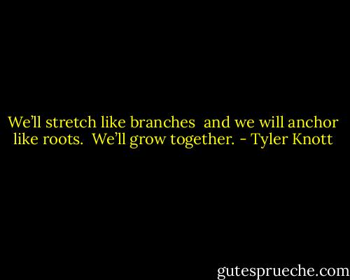 We’ll stretch like branches<br /> and we will anchor like roots.<br /> We’ll grow together. - Tyler Knott