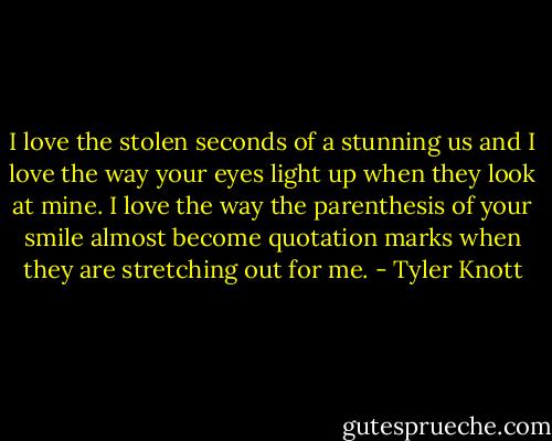 I love the stolen seconds of a stunning us and I love the way your eyes light up when they look at mine.<br />I love the way the parenthesis of your smile almost become quotation marks when they are stretching out for me. - Tyler Knott