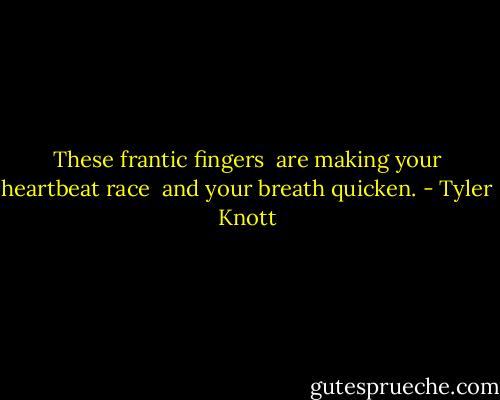 These frantic fingers<br /> are making your heartbeat race<br /> and your breath quicken. - Tyler Knott