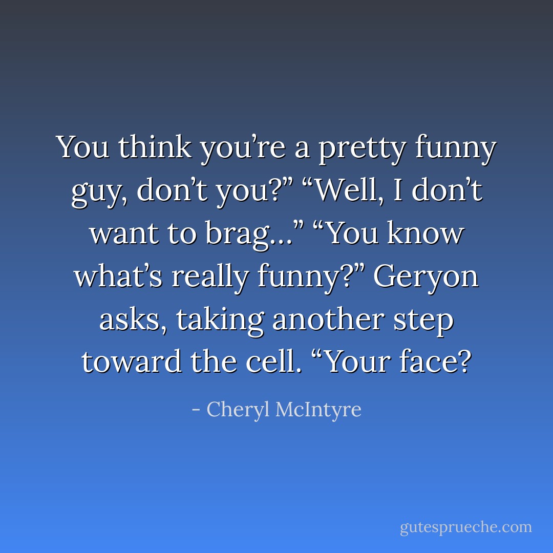 You think you’re a pretty funny guy, don’t you?”<br />“Well, I don’t want to brag…”<br />“You know what’s really funny?” Geryon asks, taking another step toward the cell.<br />“Your face? - Cheryl McIntyre