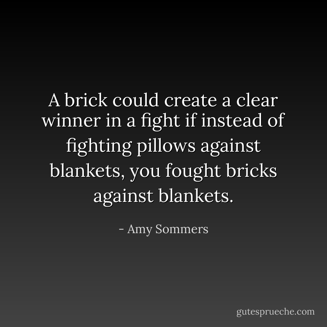A brick could create a clear winner in a fight if instead of fighting pillows against blankets, you fought bricks against blankets. - Amy Sommers