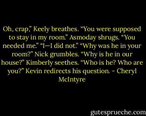 Oh, crap,” Keely breathes. “You were supposed to stay in my room.”<br />Asmoday shrugs. “You needed me.”<br />“I—I did not.”<br />“Why was he in your room?” Nick grumbles.<br />“Why is he in our house?” Kimberly seethes.<br />“Who is he? Who are you?” Kevin redirects his question. - Cheryl McIntyre