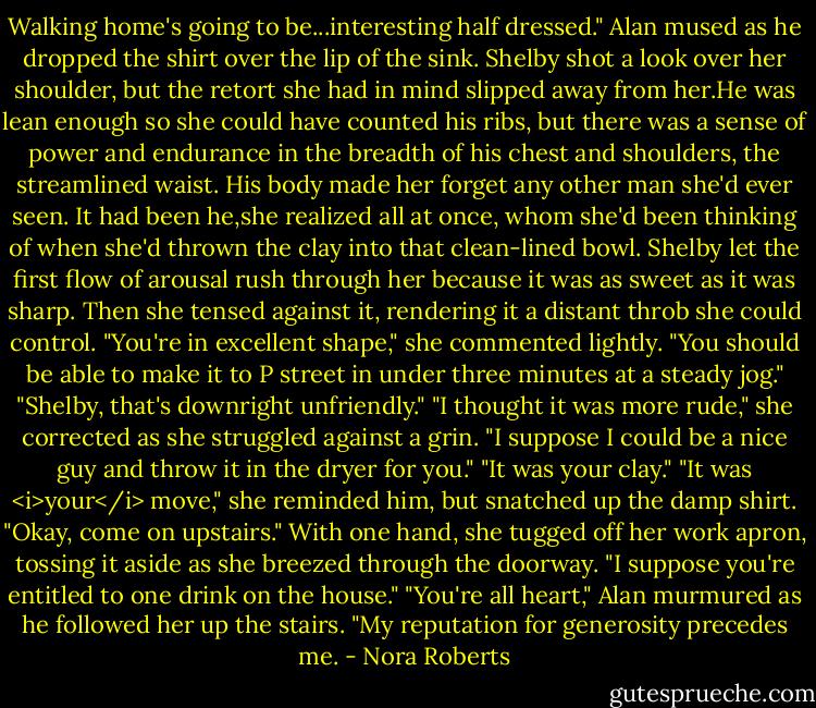 Walking home's going to be...interesting half dressed." Alan mused as he dropped the shirt over the lip of the sink.<br />Shelby shot a look over her shoulder, but the retort she had in mind slipped away from her.He was lean enough so she could have counted his ribs, but there was a sense of power and endurance in the breadth of his chest and shoulders, the streamlined waist. His body made her forget any other man she'd ever seen.<br />It had been he,she realized all at once, whom she'd been thinking of when she'd thrown the clay into that clean-lined bowl.<br />Shelby let the first flow of arousal rush through her because it was as sweet as it was sharp. Then she tensed against it, rendering it a distant throb she could control.<br />"You're in excellent shape," she commented lightly. "You should be able to make it to P street in under three minutes at a steady jog."<br />"Shelby, that's downright unfriendly."<br />"I thought it was more rude," she corrected as she struggled against a grin. "I suppose I could be a nice guy and throw it in the dryer for you."<br />"It was your clay."<br />"It was <i>your</i> move," she reminded him, but snatched up the damp shirt. "Okay, come on upstairs." With one hand, she tugged off her work apron, tossing it aside as she breezed through the doorway. "I suppose you're entitled to one drink on the house."<br />"You're all heart," Alan murmured as he followed her up the stairs.<br />"My reputation for generosity precedes me. - Nora Roberts