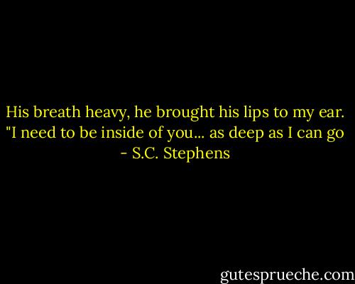 His breath heavy, he brought his lips to my ear. "I need to be inside of you... as deep as I can go - S.C. Stephens