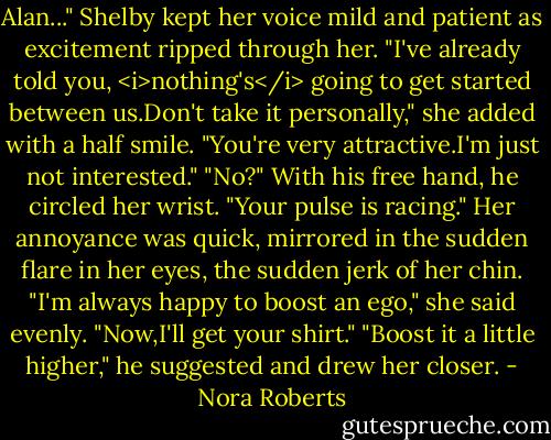 Alan..." Shelby kept her voice mild and patient as excitement ripped through her. "I've already told you, <i>nothing's</i> going to get started between us.Don't take it personally," she added with a half smile. "You're very attractive.I'm just not interested."<br />"No?" With his free hand, he circled her wrist. "Your pulse is racing."<br />Her annoyance was quick, mirrored in the sudden flare in her eyes, the sudden jerk of her chin. "I'm always happy to boost an ego," she said evenly. "Now,I'll get your shirt."<br />"Boost it a little higher," he suggested and drew her closer. - Nora Roberts