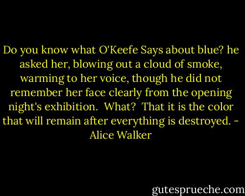 Do you know what O'Keefe Says about blue? he asked her, blowing out a cloud of smoke, warming to her voice, though he did not remember her face clearly from the opening night's exhibition.<br /><br />What?<br /><br />That it is the color that will remain after everything is destroyed. - Alice Walker