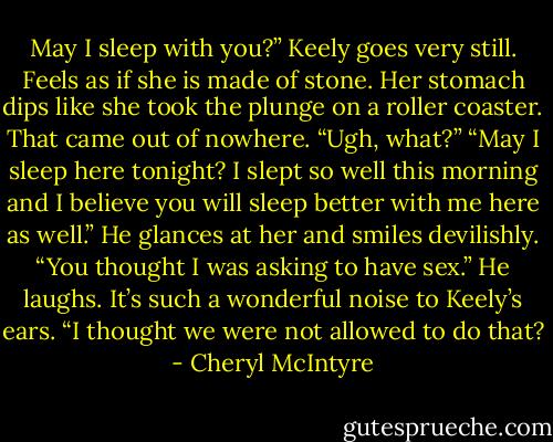May I sleep with you?”<br />Keely goes very still. Feels as if she is made of stone. Her stomach dips like she took the plunge on a roller coaster. That came out of nowhere. “Ugh, what?”<br />“May I sleep here tonight? I slept so well this morning and I believe you will sleep better with me here as well.” He glances at her and smiles devilishly. “You thought I was asking to have sex.” He laughs. It’s such a wonderful noise to Keely’s ears. “I thought we were not allowed to do that? - Cheryl McIntyre