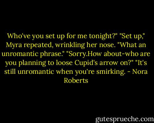 Who've you set up for me tonight?"<br />"Set up," Myra repeated, wrinkling her nose. "What an unromantic phrase."<br />"Sorry.How about-who are you planning to loose Cupid's arrow on?"<br />"It's still unromantic when you're smirking. - Nora Roberts