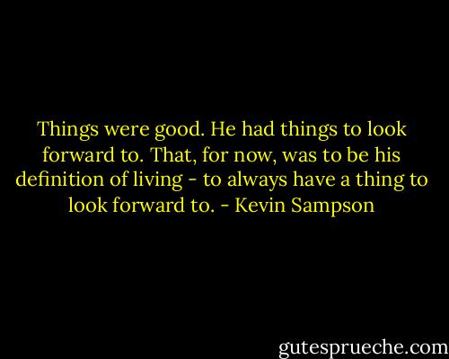 Things were good. He had things to look forward to. That, for now, was to be his definition of living - to always have a thing to look forward to. - Kevin Sampson