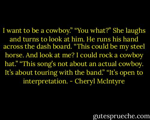 I want to be a cowboy.”<br />“You what?” She laughs and turns to look at him.<br />He runs his hand across the dash board. “This could be my steel horse. And look at me? I could rock a cowboy hat.”<br />“This song’s not about an actual cowboy. It’s about touring with the band.”<br />“It’s open to interpretation. - Cheryl McIntyre