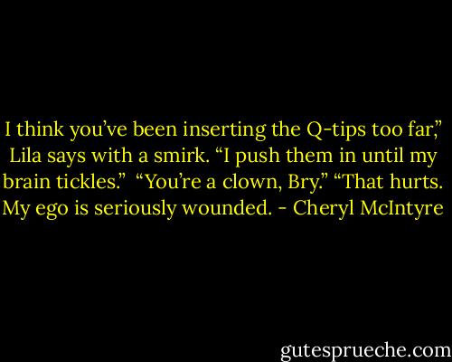 I think you’ve been inserting the Q-tips too far,” Lila says with a smirk.<br />“I push them in until my brain tickles.” <br />“You’re a clown, Bry.”<br />“That hurts. My ego is seriously wounded. - Cheryl McIntyre
