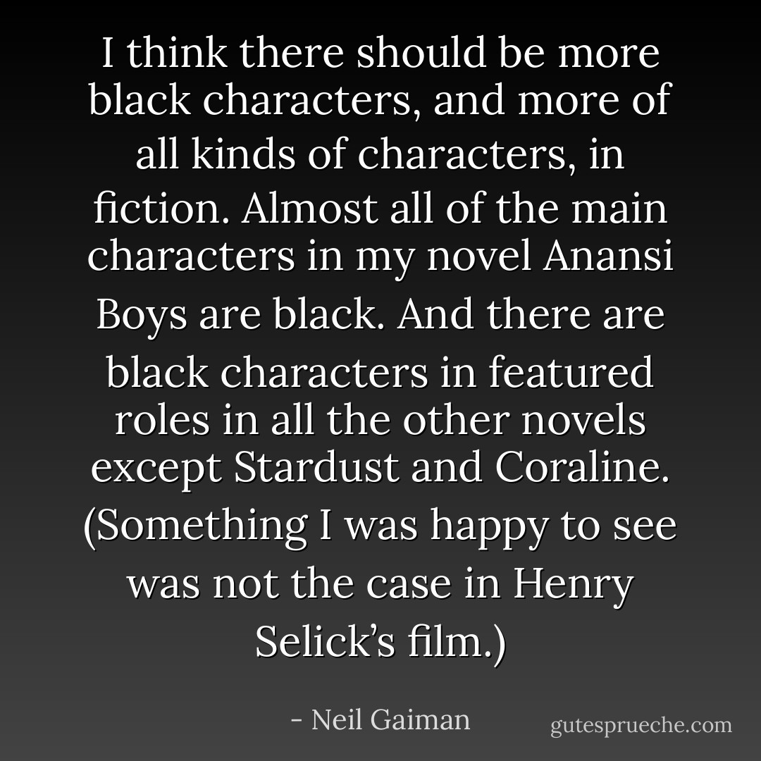 I think there should be more black characters, and more of all kinds of characters, in fiction. Almost all of the main characters in my novel <i>Anansi Boys</i> are black. And there are black characters in featured roles in all the other novels except <i>Stardust</i> and <i>Coraline</i>. (Something I was happy to see was not the case in Henry Selick’s film.) - Neil Gaiman