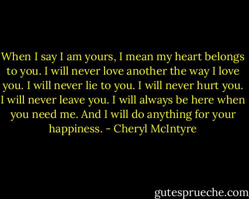 When I say I am yours, I mean my heart belongs to you. I will never love another the way I love you. I will never lie to you. I will never hurt you. I will never leave you. I will always be here when you need me. And I will do anything for your happiness. - Cheryl McIntyre