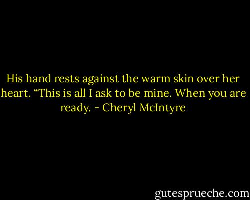 His hand rests against the warm skin over her heart. “This is all I ask to be mine. When you are ready. - Cheryl McIntyre