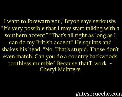 I want to forewarn you,” Bryon says seriously. “It’s very possible that I may start talking with a southern accent.”<br />“That’s all right as long as I can do my British accent.”<br />He squints and shakes his head. “No. That’s stupid. Those don’t even match. Can you do a country backwoods toothless mumble? Because that’ll work. - Cheryl McIntyre