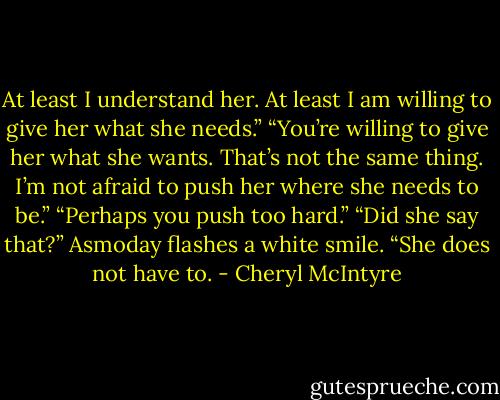 At least I understand her. At least I am willing to give her what she needs.”<br />“You’re willing to give her what she wants. That’s not the same thing. I’m not afraid to push her where she needs to be.”<br />“Perhaps you push too hard.”<br />“Did she say that?”<br />Asmoday flashes a white smile. “She does not have to. - Cheryl McIntyre