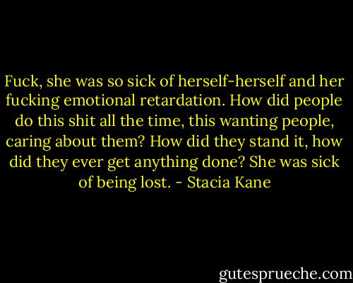 Fuck, she was so sick of herself-herself and her fucking emotional retardation. How did people do this shit all the time, this wanting people, caring about them? How did they stand it, how did they ever get anything done? She was sick of being lost. - Stacia Kane