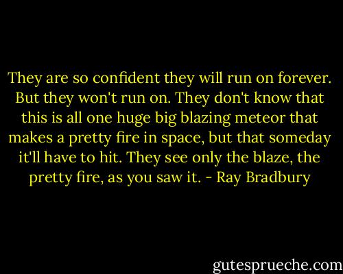 They are so confident they will run on forever. But they won't run on. They don't know that this is all one huge big blazing meteor that makes a pretty fire in space, but that someday it'll have to hit. They see only the blaze, the pretty fire, as you saw it. - Ray Bradbury