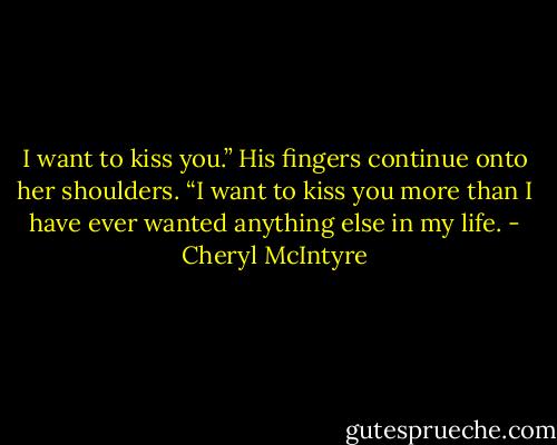 I want to kiss you.” His fingers continue onto her shoulders. “I want to kiss you more than I have ever wanted anything else in my life. - Cheryl McIntyre