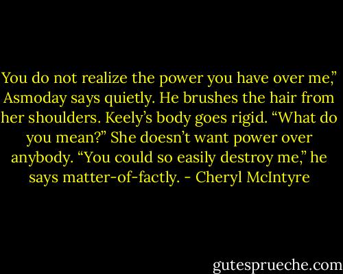 You do not realize the power you have over me,” Asmoday says quietly. He brushes the hair from her shoulders.<br />Keely’s body goes rigid. “What do you mean?” She doesn’t want power over anybody.<br />“You could so easily destroy me,” he says matter-of-factly. - Cheryl McIntyre