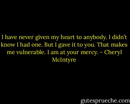 I have never given my heart to anybody. I didn’t know I had one. But I gave it to you. That makes me vulnerable. I am at your mercy. - Cheryl McIntyre
