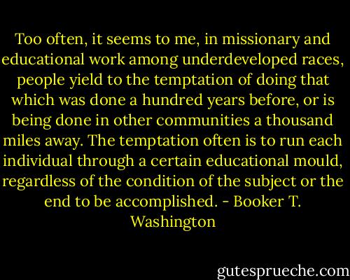 Too often, it seems to me, in missionary and educational work among underdeveloped races, people yield to the temptation of doing that which was done a hundred years before, or is being done in other communities a thousand miles away. The temptation often is to run each individual through a certain educational mould, regardless of the condition of the subject or the end to be accomplished. - Booker T. Washington