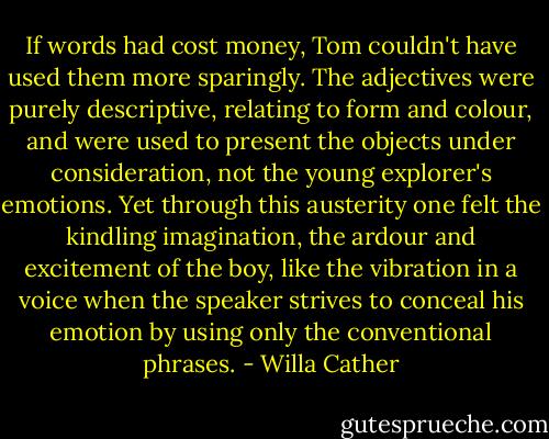 If words had cost money, Tom couldn't have used them more sparingly. The adjectives were purely descriptive, relating to form and colour, and were used to present the objects under consideration, not the young explorer's emotions. Yet through this austerity one felt the kindling imagination, the ardour and excitement of the boy, like the vibration in a voice when the speaker strives to conceal his emotion by using only the conventional phrases. - Willa Cather