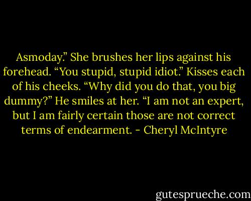 Asmoday.” She brushes her lips against his forehead. “You stupid, stupid idiot.” Kisses each of his cheeks. “Why did you do that, you big dummy?”<br />He smiles at her. “I am not an expert, but I am fairly certain those are not correct terms of endearment. - Cheryl McIntyre