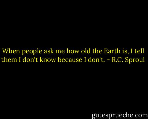 When people ask me how old the Earth is, I tell them I don't know because I don't. - R.C. Sproul
