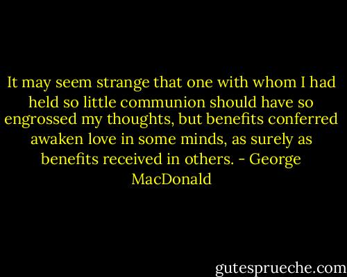It may seem strange that one with whom I had held so little communion should have so engrossed my thoughts, but benefits conferred awaken love in some minds, as surely as benefits received in others. - George MacDonald