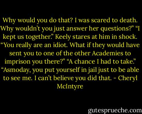 Why would you do that? I was scared to death. Why wouldn’t you just answer her questions?”<br />“I kept us together.”<br />Keely stares at him in shock. “You really are an idiot. What if they would have sent you to one of the other Academies to imprison you there?”<br />“A chance I had to take.”<br />“Asmoday, you put yourself in jail just to be able to see me. I can’t believe you did that. - Cheryl McIntyre