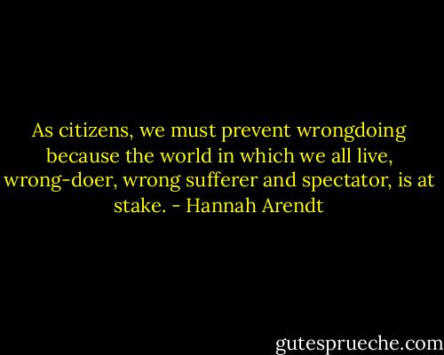As citizens, we must prevent wrongdoing because the world in which we all live, wrong-doer, wrong sufferer and spectator, is at stake. - Hannah Arendt
