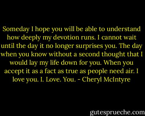 Someday I hope you will be able to understand how deeply my devotion runs. I cannot wait until the day it no longer surprises you. The day when you know without a second thought that I would lay my life down for you. When you accept it as a fact as true as people need air. I love you. I. Love. You. - Cheryl McIntyre
