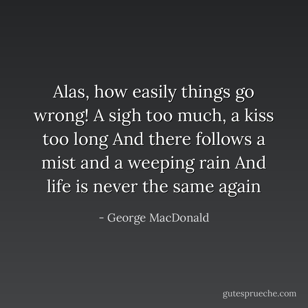Alas, how easily things go wrong!<br />A sigh too much, a kiss too long<br />And there follows a mist and a weeping rain<br />And life is never the same again - George MacDonald