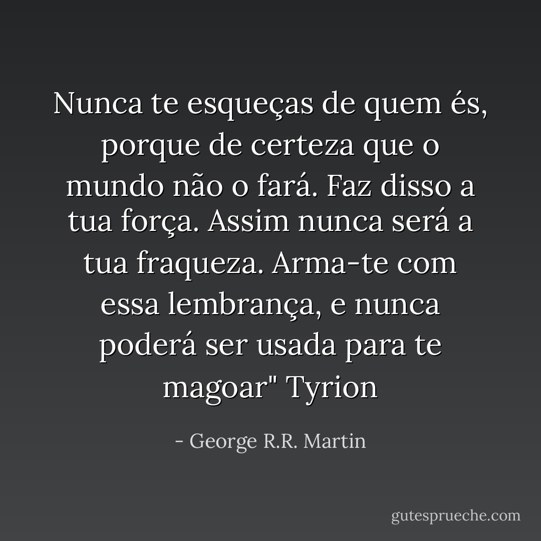 Nunca te esqueças de quem és, porque de certeza que o mundo não o fará. Faz disso a tua força. Assim nunca será a tua fraqueza. Arma-te com essa lembrança, e nunca poderá ser usada para te magoar" Tyrion - George R.R. Martin