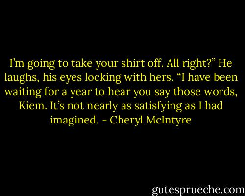 I’m going to take your shirt off. All right?”<br />He laughs, his eyes locking with hers. “I have been waiting for a year to hear you say those words, Kiem. It’s not nearly as satisfying as I had imagined. - Cheryl McIntyre