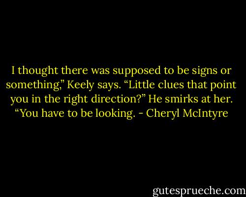 I thought there was supposed to be signs or something,” Keely says. “Little clues that point you in the right direction?”<br />He smirks at her. “You have to be looking. - Cheryl McIntyre