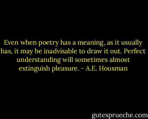 Even when poetry has a meaning, as it usually has, it may be inadvisable to draw it out. Perfect understanding will sometimes almost extinguish pleasure. - A.E. Housman
