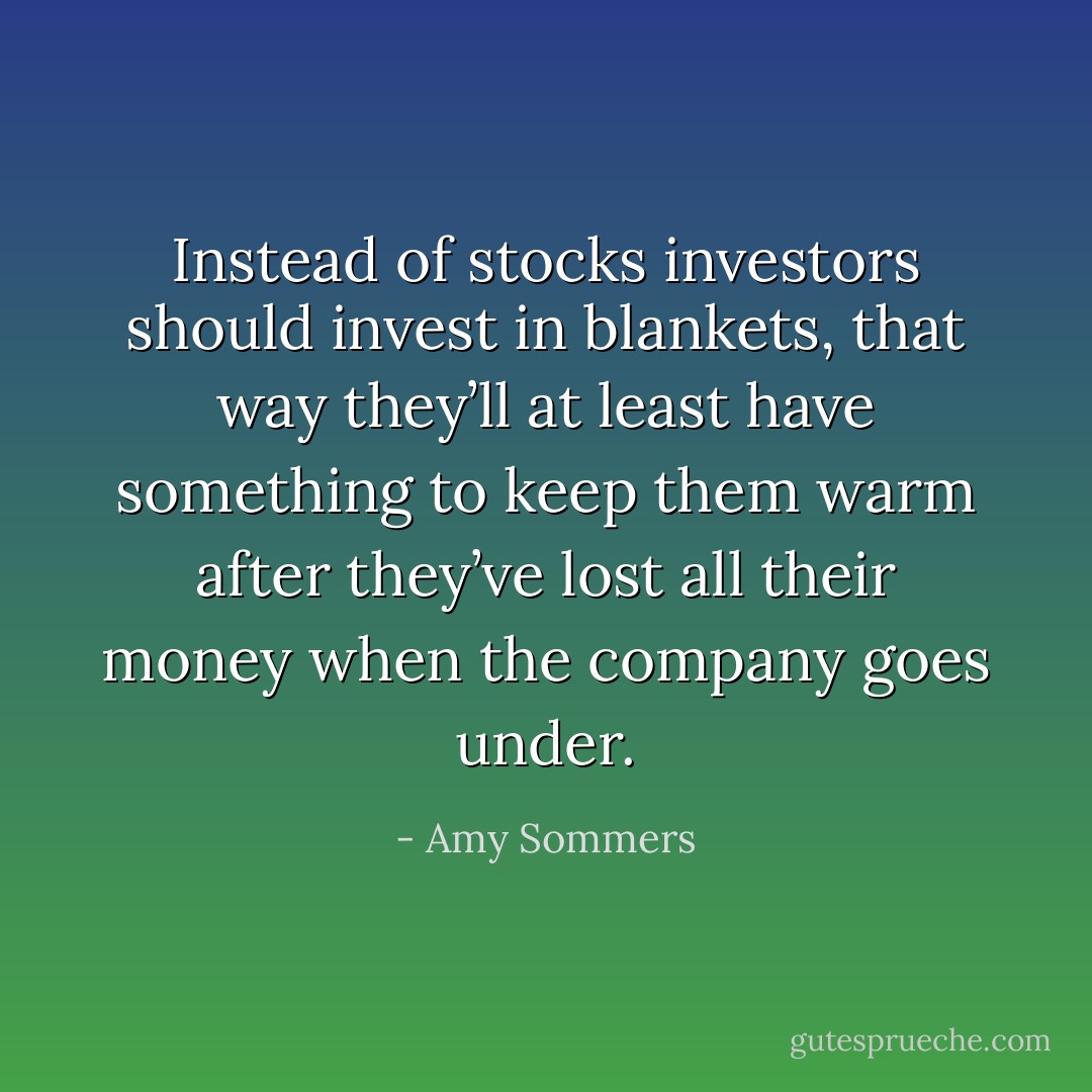 Instead of stocks investors should invest in blankets, that way they’ll at least have something to keep them warm after they’ve lost all their money when the company goes under. - Amy Sommers