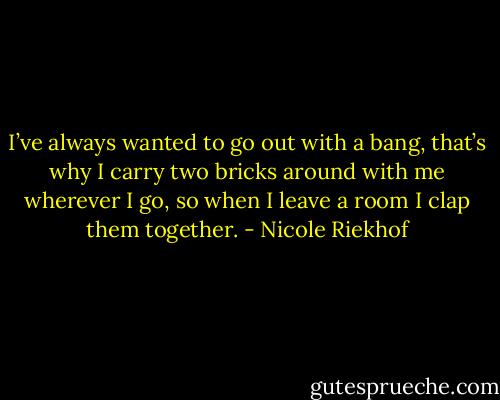 I’ve always wanted to go out with a bang, that’s why I carry two bricks around with me wherever I go, so when I leave a room I clap them together. - Nicole Riekhof