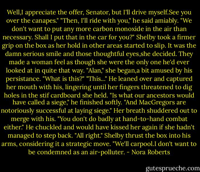 Well,I appreciate the offer, Senator, but I'll drive myself.See you over the canapes."<br />"Then, I'll ride with you," he said amiably. "We don't want to put any more carbon monoxide in the air than necessary. Shall I put that in the car for you?"<br />Shelby took a firmer grip on the box as her hold in other areas started to slip. It was the damn serious smile and those thoughtful eyes,she decided. They made a woman feel as though she were the only one he'd ever looked at in quite that way.<br />"Alan," she began,a bit amused by his persistance. "What is this?"<br />"This..." He leaned over and captured her mouth with his, lingering until her fingers threatened to dig holes in the stif cardboard she held. "Is what our ancestors would have called a siege," he finished softly. "And MacGregors are notoriously successful at laying siege."<br />Her breath shuddered out to merge with his. "You don't do badly at hand-to-hand combat either." He chuckled and would have kissed her again if she hadn't managed to step back. "All right." Shelby thrust the box into his arms, considering it a strategic move. "We'll carpool.I don't want to be condemned as an air-polluter. - Nora Roberts