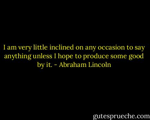 I am very little inclined on any occasion to say anything unless I hope to produce some good by it. - Abraham Lincoln