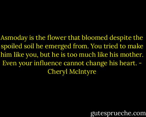 Asmoday is the flower that bloomed despite the spoiled soil he emerged from. You tried to make him like you, but he is too much like his mother. Even your influence cannot change his heart. - Cheryl McIntyre