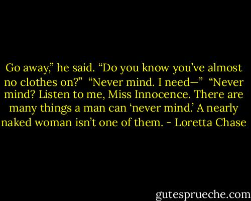 Go away,” he said. “Do you know you’ve almost no clothes on?” <br />“Never mind. I need—” <br />“Never mind? Listen to me, Miss Innocence. There are many things a man can ‘never mind.’ A nearly naked woman isn’t one of them. - Loretta Chase