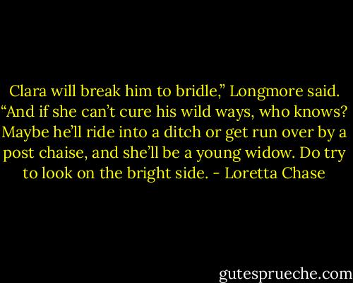Clara will break him to bridle,” Longmore said. “And if she can’t cure his wild ways, who knows? Maybe he’ll ride into a ditch or get run over by a post chaise, and she’ll be a young widow. Do try to look on the bright side. - Loretta Chase