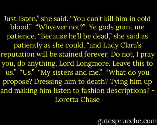 Just listen,” she said. “You can’t kill him in cold blood.” <br />“Whyever not?” <br />Ye gods grant me patience. “Because he’ll be dead,” she said as patiently as she could, “and Lady Clara’s reputation will be stained forever. Do not, I pray you, do anything, Lord Longmore. Leave this to us.” <br />“Us.” <br />“My sisters and me.” <br />“What do you propose? Dressing him to death? Tying him up and making him listen to fashion descriptions? - Loretta Chase